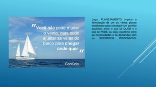 Logo, PLANEJAMENTO implica a
formulação de um ou vários planos
detalhados para conseguir um perfeito
equilíbrio entre o que se QUER e o
que se PEDE, ou seja, equilíbrio entre
as necessidades e as demandas com
os RECURSOS DISPONÍVEIS.
 