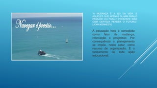 “A MUDANÇA É A LEI DA VIDA. E
AQUELES QUE APENAS OLHAM PARA O
PASSADO OU PARA O PRESENTE IRÃO
COM CERTEZA PERDER O FUTURO.”
(JOHN KENNEDY)
A educação hoje é concebida
como fator de mudança,
renovação e progresso. Por
consequência o planejamento
se impõe, neste setor, como
recurso de organização. É o
fundamento de toda ação
educacional.
 