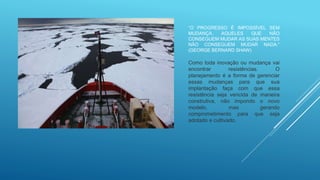 “O PROGRESSO É IMPOSSÍVEL SEM
MUDANÇA. AQUELES QUE NÃO
CONSEGUEM MUDAR AS SUAS MENTES
NÃO CONSEGUEM MUDAR NADA.”
(GEORGE BERNARD SHAW)
Como toda inovação ou mudança vai
encontrar resistências. O
planejamento é a forma de gerenciar
essas mudanças para que sua
implantação faça com que essa
resistência seja vencida de maneira
construtiva, não impondo o novo
modelo, mas gerando
comprometimento para que seja
adotado e cultivado.
 