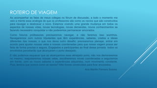 ROTEIRO DE VIAGEM
Ao acompanhar as falas de meus colegas no fórum de discussão, a todo o momento me
veio a mente essa analogia de que os professores são como os navios que são construídos
para navegar e desbravar o novo. Estamos vivendo uma grande mudança em todos os
aspectos de nossas vidas, novas tecnologias, novas demandas, novos conhecimentos se
fazendo necessário conquistar e não poderemos permanecer ancorados.
Como futuros professores precisaremos navegar, e não faremos isso sozinhos.
Navegaremos com outros tripulantes que têm experiências, saberes, credos e ideias
diferentes das nossas; o que nos deixa outro desafio: precisaremos planejar, entrar em
acordo para ajustar nossas velas e nossas coordenadas para que nossa viagem possa ser
feita de forma precisa e segura. Engajados e participantes ao final dessa jornada todos os
envolvidos perceberão que alcançaram o porto desejado.
E não podemos esquecer que ao alcançarmos esse almejado porto, não nos demoraremos
no mesmo, reajustaremos nossas velas, escolheremos novas coordenadas e seguiremos
em frente, com os novos saberes e experiências adquiridos, num movimento constante.
Pois, lembra que somos como os navios? Não fomos construídos para ficar ancorados.
Ana Marilin Ferreira Soares
 