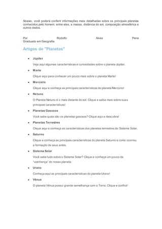Abaixo, você poderá conferir informações mais detalhadas sobre os principais planetas
conhecidos pelo homem, entre elas, a massa, distância do sol, composição atmosférica e
outros dados.
Por Rodolfo Alves Pena
Graduado em Geografia
Artigos de "Planetas"
 Júpiter
Veja aqui algumas características e curiosidades sobre o planeta Júpiter.
 Marte
Clique aqui para conhecer um pouco mais sobre o planeta Marte!
 Mercúrio
Clique aqui e conheça as principais características do planeta Mercúrio!
 Netuno
O Planeta Netuno é o mais distante do sol. Clique e saiba mais sobre suas
principais características!
 Planetas Gasosos
Você sabe quais são os planetas gasosos? Clique aqui e descubra!
 Planetas Terrestres
Clique aqui e conheça as características dos planetas terrestres do Sistema Solar.
 Saturno
Clique e conheça as principais características do planeta Saturno e como ocorreu
a formação de seus anéis.
 Sistema Solar
Você sabe tudo sobre o Sistema Solar? Clique e conheça um pouco da
“vizinhança” do nosso planeta.
 Urano
Conheça aqui as principais características do planeta Urano!
 Vênus
O planeta Vênus possui grande semelhança com a Terra. Clique e confira!
 