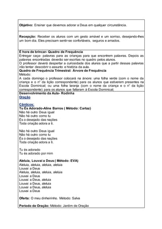 Objetivo: Ensinar que devemos adorar a Deus em qualquer circunstância.
Recepção: Receber os alunos com um gesto amável e um sorriso, desejando-lhes
um bom dia. Eles precisam sentir-se confortáveis, seguros e amados.
É hora de brincar- Quadro de Frequência
Entregar caça- palavras para as crianças para que encontrem palavras. Depois as
palavras encontradas deverão ser escritas no quadro pelos alunos.
O professor deverá despertar a curiosidade dos alunos que a partir dessas palavras
irão tentar descobrir o assunto e história da aula.
Quadro de Frequência Trimestral: Árvore de Frequência
Método:
A cada domingo o professor colocará na árvore: uma folha verde (com o nome da
criança e o n° da lição correspondente) para os alunos que estiverem presentes na
Escola Dominical; ou uma folha laranja (com o nome da criança e o n° da lição
correspondente) para os alunos que faltaram à Escola Dominical;
Desenvolvimento da Aula- Rodinha
Oração
Cânticos:
Tu És Adorado-Aline Barros ( Método: Cartaz)
Não há outro Deus igual
Não há outro como tu
És o desejado das nações
Toda criação adora a ti.
Não há outro Deus igual
Não há outro como tu
És o desejado das nações
Toda criação adora a ti.
Tu és adorado
Tu és adorado por mim
Aleluia, Louvai a Deus ( Método: EVA)
Aleluia, aleluia, aleluia, aleluia
Louvai a Deus
Aleluia, aleluia, aleluia, aleluia
Louvai a Deus
Louvai a Deus, aleluia
Louvai a Deus, aleluia
Louvai a Deus, aleluia
Louvai a Deus
Oferta: O meu dinheirinho. Método: Salva
Período de Oração: Método: Jardim de Oração
 