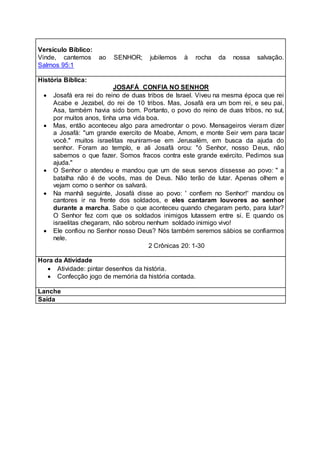 Versículo Bíblico:
Vinde, cantemos ao SENHOR; jubilemos à rocha da nossa salvação.
Salmos 95:1
História Bíblica:
JOSAFÁ CONFIA NO SENHOR
 Josafá era rei do reino de duas tribos de Israel. Viveu na mesma época que rei
Acabe e Jezabel, do rei de 10 tribos. Mas, Josafá era um bom rei, e seu pai,
Asa, também havia sido bom. Portanto, o povo do reino de duas tribos, no sul,
por muitos anos, tinha uma vida boa.
 Mas, então aconteceu algo para amedrontar o povo. Mensageiros vieram dizer
a Josafá: "um grande exercito de Moabe, Amom, e monte Seir vem para tacar
você." muitos israelitas reuniram-se em Jerusalém, em busca da ajuda do
senhor. Foram ao templo, e ali Josafá orou: "ó Senhor, nosso Deus, não
sabemos o que fazer. Somos fracos contra este grande exército. Pedimos sua
ajuda."
 O Senhor o atendeu e mandou que um de seus servos dissesse ao povo: " a
batalha não é de vocês, mas de Deus. Não terão de lutar. Apenas olhem e
vejam como o senhor os salvará.
 Na manhã seguinte, Josafá disse ao povo: ' confiem no Senhor!' mandou os
cantores ir na frente dos soldados, e eles cantaram louvores ao senhor
durante a marcha. Sabe o que aconteceu quando chegaram perto, para lutar?
O Senhor fez com que os soldados inimigos lutassem entre si. E quando os
israelitas chegaram, não sobrou nenhum soldado inimigo vivo!
 Ele confiou no Senhor nosso Deus? Nós também seremos sábios se confiarmos
nele.
2 Crônicas 20: 1-30
Hora da Atividade
 Atividade: pintar desenhos da história.
 Confecção jogo de memória da história contada.
Lanche
Saída
 