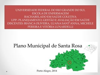 UNIVERSIDADE FEDERAL DO RIO GRANDE DO SUL 
ESCOLA DE ENFERMAGEM 
BACHARELADO EM SAÚDE COLETIVA 
UPP- PLANEJAMENTO, GESTÃO E AVALIAÇÃO EM SAÚDE 
DISCENTES: BIANCA OLIVEIRA, LUANA SANT’ANNA, MICHELE 
PEREIRA E VITÓRIA LUNARDELLI 
Plano Municipal de Santa Rosa 
Porto Alegre, 2014 
 