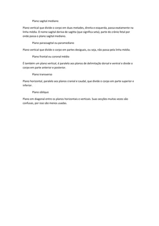 Plano sagital mediano

Plano vertical que divide o corpo em duas metades, direita e esquerda, passa exatamente na
linha média. O nome sagital deriva de sagitta (que significa seta), parte do crânio fetal por
onde passa o plano sagital mediano.

       Plano parassagital ou paramediano

Plano vertical que divide o corpo em partes desiguais, ou seja, não passa pela linha média.

       Plano frontal ou coronal médio

É também um plano vertical, é paralelo aos planos de delimitação dorsal e ventral e divide o
corpo em parte anterior e posterior.

       Plano transverso

Plano horizontal, paralelo aos planos cranial e caudal, que divide o corpo em parte superior e
inferior.

       Plano oblíquo

Plano em diagonal entre os planos horizontais e verticais. Suas secções muitas vezes são
confusas, por isso são menos usadas.
 