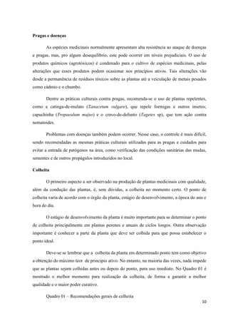 Pragas e doenças
As espécies medicinais normalmente apresentam alta resistência ao ataque de doenças
e pragas, mas, pro algum desequilíbrio, este pode ocorrer em níveis prejudiciais. O uso de
produtos químicos (agrotóxicos) é condenado para o cultivo de espécies medicinais, pelas
alterações que esses produtos podem ocasionar nos princípios ativos. Tais alterações vão
desde a permanência de resíduos tóxicos sobre as plantas até a veiculação de metais pesados
como cádmio e o chumbo.
Dentre as práticas culturais contra pragas, recomenda-se o uso de plantas repelentes,
como a catinga-de-mulato (Tanacetum vulgare), que repele formigas e outros insetos;
capuchinha (Tropaealum majus) e o cravo-de-defunto (Tagetes sp), que tem ação contra
nematoides.
Problemas com doenças também podem ocorrer. Nesse caso, o controle é mais difícil,
sendo recomendadas as mesmas práticas culturais utilizadas para as pragas e cuidados para
evitar a entrada de patógenos na área, como verificação das condições sanitárias das mudas,
sementes e de outros propágulos introduzidos no local.
Colheita
O primeiro aspecto a ser observado na produção de plantas medicinais com qualidade,
além da condução das plantas, é, sem dúvidas, a colheita no momento certo. O ponto de
colheita varia de acordo com o órgão da planta, estágio de desenvolvimento, a época do ano e
hora do dia.
O estágio de desenvolvimento da planta é muito importante para se determinar o ponto
de colheita principalmente em plantas perenes e anuais de ciclos longos. Outra observação
importante é conhecer a parte da planta que deve ser colhida para que possa estabelecer o
ponto ideal.
Deve-se se lembrar que a colheita da planta em determinado ponto tem como objetivo
a obtenção do máximo teor de principio ativo. No entanto, na maioria das vezes, nada impede
que as plantas sejam colhidas antes ou depois do ponto, para uso imediato. No Quadro 01 é
mostrado o melhor momento para realização da colheita, de forma a garantir a melhor
qualidade e o maior poder curativo.
Quadro 01 – Recomendações gerais de colheita
10

 