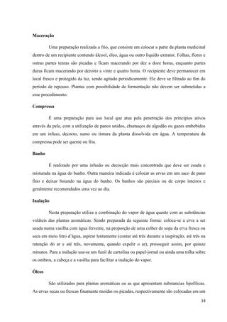 Maceração
Uma preparação realizada a frio, que consiste em colocar a parte da planta medicinal
dentro de um recipiente contendo álcool, óleo, água ou outro liquido extrator. Folhas, flores e
outras partes tenras são picadas e ficam macerando por dez a doze horas, enquanto partes
duras ficam macerando por dezoito a vinte e quatro horas. O recipiente deve permanecer em
local fresco e protegido da luz, sendo agitado periodicamente. Ele deve se filtrado ao fim do
período de repouso. Plantas com possibilidade de fermentação não devem ser submetidas a
esse procedimento.
Compressa
É uma preparação para uso local que atua pela penetração dos princípios ativos
através da pele, com a utilização de panos unidos, chumaços de algodão ou gazes embebidos
em um infuso, decocto, sumo ou tintura da planta dissolvida em água. A temperatura da
compressa pode ser quente ou fria.
Banho
É realizado por uma infusão ou decocção mais concentrada que deve ser coada e
misturada na água do banho. Outra maneira indicada é colocar as ervas em um saco de pano
fino e deixar boiando na água do banho. Os banhos são parciais ou de corpo inteiros e
geralmente recomendados uma vez ao dia.
Inalação
Nesta preparação utiliza a combinação do vapor de água quente com as substâncias
voláteis das plantas aromáticas. Sendo preparada da seguinte forma: coloca-se a erva a ser
usada numa vasilha com água fervente, na proporção de uma colher de sopa da erva fresca ou
seca em meio litro d’água, aspirar lentamente (contar até três durante a inspiração, até três na
retenção do ar e até três, novamente, quando expelir o ar), prosseguir assim, por quinze
minutos. Para a inalação usa-se um funil de cartolina ou papel-jornal ou ainda uma tolha sobre
os ombros, a cabeça e a vasilha para facilitar a inalação do vapor.
Óleos
São utilizados para plantas aromáticas ou as que apresentam substancias lipofílicas.
As ervas secas ou frescas finamente moídas ou picadas, respectivamente são colocadas em um
14

 