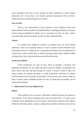 frasco transparente com óleo de oliva, girassol ou milho, mantendo-se o frasco fechado
diretamente sob o sol por duas a três semanas, agitando-o diariamente. Filtrar ao final e
separar uma possível camada de água que ser formar.
Suco ou Sumo
Tem-se o suco espremendo-se o fruto, enquanto o sumo é obtido ao triturar uma
planta medicinal fresca num pilão ou em liquidificadores e centrifugas domesticas. Se a planta
contiver pequena quantidade de líquido, deve-se acrescentar um pouco de água e triturar
novamente, após uma hora de repouso, recolhe-se então o liquido liberado.
Tintura
É a maneira mais simples de conservar os princípios ativos de muitas plantas
medicinais. Trata-se da maceração especial, na qual as partes da planta trituradas ficam
macerando em álcool e ao abrigo da luz e à temperatura do ambiente, por um período de oito
a quinze dias, ao final o resíduo deve ser filtrado e presado em pano limpo e gradado também
ao abrigo da luz. Deve-se dar preferência ao uso de álcool de cereais.
Xarope ou Lambedor
Usado normalmente em casos de tosse, dores de gargantas e bronquite. Sua
preparação inicialmente faz uma calda com açúcar cristal ou rapadura, na proporção uma
parte e meia a duas para cada parte de água, em volume. A mistura é levada ao fogo e em
poucos minutos, há completa dissolução e a calda estará pronta. Adiciona-se as plantas
preferencialmente frescas e picadas, em fogo baixo, e mexe em três a cinco minutos, findos os
quais o xarope é coado e guardado em frasco de vidro. O xarope pode ser guardado por até
quinze dias na geladeira.
7 PRINCIPAIS PLANTAS MEDICINAIS
ROMÃ
Nome científico Punica granatum. Pertencente à família Punicaceae tem origem na
Ásia Ocidental. É um arbusto de pequeno porte, ereto, com altura entre 2 e 5 metros, muito
ramificado; tronco espinhento com casca cinzenta e ramos opostos; folhas de forma elíptica,
brilhantes e alternadas, opostas , caducas, e glabas; flores solitárias e terminais sésseis, de cor

15

 