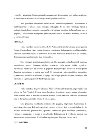 vermelho – alaranjada; fruto arredondado com casca coriácea, quando bem maduro arrebentase, mostrando as sementes recobertas por mucilagem avermelhada.
Seus principais constituintes químicos são alcaloides (peletierina, isopeletierina e
metilpeletierina) e taninos. Suas principais indicações de uso são: vermífuga (tênia) e
antibacteriana útil nas estomatites, amigdalites, faringites e laringites (inflamações da boca e
garganta). São utilizadas as seguintes partes da planta: cascas dos frutos, do tronco, da raiz e
as sementes frescas.
HORTELÃ
Nome científico Mentha x villosa L.25. Pertencente à família Labiatae tem origem na
Europa. É uma planta vivaz; caules violáceos, ramificados; folhas opostas, oval-lanceoladas,
serreadas, cor verde escura; os espécimes ativos são peciolados; flores lilases ou azuladas,
dispostas em espigas terminais; fruto tipo aquênio.
Seus principais constituintes químicos são óleo essencial contendo mentol, mentona,
mentofurona, pineno, limoneno, cânfora. Apresenta ainda tanino, ácidos orgânicos,
flavonoides, heterosídios da luteolina e apigenina. Suas principais indicações de uso: planta
digestiva, estimulante, e tônica, em geral. É carminativa, antiespasmódica, estomática,
expectorante, antisséptica, colerética, colagoga e vermífuga (giárdia, ameba e lombrigas). São
utilizadas as seguintes partes: folhas frescas ou secas.
GENGIBRE
Nome científico Zingiber officinale Roscoe. Pertencente à família Zingiberaceae tem
origem na Ásia Tropical. É uma planta herbácea, rizomatosa, perene; raízes adventícias,
folhas dísticas, sendo as basilares, reduzidas; brácteas florais, obovadas, cada uma envolvendo
uma só flor curto pedicelada; rizoma de sabor picante.
Seus principais constituintes químicos são gingerol, zingibereno (bactericida), Bbisoboleno, zingerona, B-felandreno, citral, canfeno, e cineol. Suas principais indicações de
uso são: estimulante gastrintestinal, aperiente, combate os gases intestinais (carminativo),
vômitos, e rouquidão. É tônico e expectorante. Externamente é revulsivo, utilizado em
traumatismos, e reumatismos. É utilizada a seguinte parte da planta: rizoma (raiz).
CAPIM-SANTO
16

 