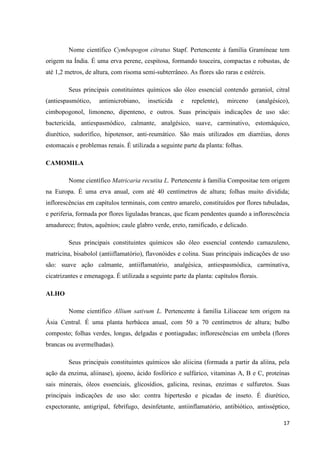 Nome científico Cymbopogon citratus Stapf. Pertencente à família Gramíneae tem
origem na Índia. É uma erva perene, cespitosa, formando touceira, compactas e robustas, de
até 1,2 metros, de altura, com risoma semi-subterrâneo. As flores são raras e estéreis.
Seus principais constituintes químicos são óleo essencial contendo geraniol, citral
(antiespasmótico,

antimicrobiano,

inseticida

e

repelente),

mirceno

(analgésico),

cimbopogonol, limoneno, dipenteno, e outros. Suas principais indicações de uso são:
bactericida, antiespasmódico, calmante, analgésico, suave, carminativo, estomáquico,
diurético, sudorífico, hipotensor, anti-reumático. São mais utilizados em diarréias, dores
estomacais e problemas renais. É utilizada a seguinte parte da planta: folhas.
CAMOMILA
Nome científico Matricaria recutita L. Pertencente à família Compositae tem origem
na Europa. É uma erva anual, com até 40 centímetros de altura; folhas muito dividida;
inflorescências em capítulos terminais, com centro amarelo, constituídos por flores tubuladas,
e periferia, formada por flores liguladas brancas, que ficam pendentes quando a inflorescência
amadurece; frutos, aquênios; caule glabro verde, ereto, ramificado, e delicado.
Seus principais constituintes químicos são óleo essencial contendo camazuleno,
matricina, bisabolol (antiiflamatório), flavonóides e colina. Suas principais indicações de uso
são: suave ação calmante, antiiflamatório, analgésica, antiespasmódica, carminativa,
cicatrizantes e emenagoga. É utilizada a seguinte parte da planta: capítulos florais.
ALHO
Nome científico Allium sativum L. Pertencente à família Liliaceae tem origem na
Ásia Central. É uma planta herbácea anual, com 50 a 70 centímetros de altura; bulbo
composto; folhas verdes, longas, delgadas e pontiagudas; inflorescências em umbela (flores
brancas ou avermelhadas).
Seus principais constituintes químicos são aliicina (formada a partir da aliína, pela
ação da enzima, aliinase), ajoeno, ácido fosfórico e sulfúrico, vitaminas A, B e C, proteínas
sais minerais, óleos essenciais, glicosídios, galicina, resinas, enzimas e sulfuretos. Suas
principais indicações de uso são: contra hipertesão e picadas de inseto. É diurético,
expectorante, antigripal, febrífugo, desinfetante, antiinflamatório, antibiótico, antisséptico,
17

 