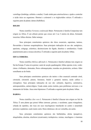 vermífugo (lombriga, solitária e ameba). Usado ainda para arteriosclerose e ajuda a controlar
o ácido úrico no organismo. Diminui o colesterol e os triglicerídios séricos. É utilizada a
seguinte parte da planta: dentes (bulbilhos).
BOLDO
Nome científico Vernonia condensada Beker. Pertencente à família Compositae tem
origem na África. É um arbusto perene que cresce até 2 ou 3 metros de altura, formando
touceiras; folhas alternas. Sabor amargo.
Seus principais constituintes químicos são óleos essenciais, saponinas, taninos,
flavonóides e lactonas sesquiterpênicas. Suas principais indicações de uso são: analgésico,
aperiente, colagoga, colerético, desintoxicante do fígado, diurético e antidiarréico. Usado
popularmente para a ressaca alcoólica. É utilizada a seguinte parte da planta: folhas.
ERVA-CIDREIRA
Nome científico Melissa officinalis L. Pertencente à família Labiatae tem origem no
Sul da Europa. É uma erva perene; caule de secção quadrangular; folhas opostas ovais, verdeclaras e brilhantes, denteadas; flores esbranquiçadas, reunidas em glomérulos, axilares. Odor
semelhante ao do limão.
Seus principais constituintes químicos são tanino e óleo essencial contendo citral,
citronelal, citronelol, pineno, limoneno, linalol e geraniol; taninos, ácido caféico e
clorogênico. Suas principais indicações de uso são: calmante, digestiva, carminativa,
antiespasmódica, antinevrálgica. Usada ainda contra insônia, para problemas nervosos e no
tratamento de feridas. Atua como hipotensor. É utilizada a seguinte parte da planta: folhas.
BABOSA
Nome científico Aloe vera L. Pertencente à família Liliaceae tem origem no Sul da
África. É uma planta que possui folhas carnosas, grossas, e suculentas, quase triangulares,
orlanda de espinhos, são ricas em suco mucilaginoso translúcido no centro e amarelado
próximo à epiderme; caule muito curto; flores tubulosas e de cor vermelha, em cacho.
Seus principais constituintes químicos são barbalodina, aloína (purgativo),
aloquilodina, aloetina, aloeferon (cicatrizante), ácidopícrico, resinas, mucilagens e vitaminas
18

 