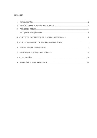 SUMÁRIO

1

INTRODUÇÃO.................................................................................................................4

2

HISTÓRIA DAS PLANTAS MEDICINAIS....................................................................5

3

PRINCÍPIO ATIVO..........................................................................................................6
3.1 Tipos de princípio ativos..............................................................................................6

4 CULTIVOS E COLHEITA DE PLANTAS MEDICINAIS..............................................9
5 CUIDADOS NO USO DE PLANTAS MEDICINAIS...................................................11
6 FORMAS DE PREPARO E USO...................................................................................12
7 PRINCIPAIS PLANTAS MEDICINAIS........................................................................13
8 CONCLUSÃO.................................................................................................................19
9 REFERÊNCIA BIBLIOGRÁFICA.................................................................................20

 