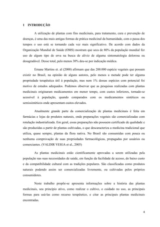 1 INTRODUÇÃO
A utilização de plantas com fins medicinais, para tratamento, cura e prevenção de
doenças, é uma das mais antigas formas de prática medicinal da humanidade, com o passa dos
tempos o uso está se tornando cada vez mais significativo. De acordo com dados da
Organização Mundial de Saúde (OMS) mostram que seca de 80% da população mundial fez
uso de algum tipo de erva na busca de alívio de alguma sintomatologia dolorosa ou
desagradável. Desse total, pelo menos 30% deu-se por indicação médica.
Ernane Martins et. al (2000) afirmam que das 200.000 espécie vegetais que possam
existir no Brasil, na opinião de alguns autores, pelo menos a metade pode ter alguma
propriedade terapêutica útil à população, mas nem 1% dessas espécies com potencial foi
motivo de estudos adequados. Podemos observar que as pesquisas realizadas com plantas
medicinais originaram medicamentos em menor tempo, com custos inferiores, tornado-se
acessível à população, quando comparados com os medicamentos sintéticos ou
semissintéticos onde apresentam custos elevados.
Atualmente grande parte da comercialização de plantas medicinais é feita em
farmácias e lojas de produtos naturais, onde preparações vegetais são comercializadas com
rotulação industrializada. Em geral, essas preparações não possuem certificado de qualidade e
são produzidas a partir de plantas cultivadas, o que descaracteriza a medicina tradicional que
utiliza, quase sempre, plantas da flora nativa. No Brasil são consumidas com pouca ou
nenhuma comprovação de suas propriedades farmacológicas, propagadas por usuários ou
comerciantes. (VALDIR VEIGA et al., 2005)
As plantas medicinais estão cientificamente aprovadas a serem utilizadas pela
população nas suas necessidades de saúde, em função da facilidade de acesso, do baixo custo
e da compatibilidade cultural com as tradições populares. São classificadas como produtos
naturais podendo assim ser comercializadas livremente, ou cultivadas pelos próprios
consumidores.
Neste trabalho propõe-se apresenta informações sobre a história das plantas
medicinais, seu princípio ativo, como realizar o cultivo, o cuidado no uso, as principais
formas para usá-las como recurso terapêutico, e citar as principais plantas medicinais
encontradas.

4

 