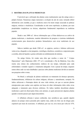 2 HISTÓRIA DAS PLANTAS MEDICINAIS
É provável que a utilização das plantas como medicamento seja tão antiga como o
próprio homem. Numerosas etapas marcaram a evolução da arte de curar, tornando difícil
delimitá-las com exatidão, já que a medicina esteve há muito tempo associada às práticas
mágicas, místicas e ritualísticas. Consideradas ou não seres espirituais, as plantas, por suas
propriedades terapêuticas ou tóxicas, adquiriram fundamental importância na medicina
popular.
Desde o ano 3000 a.C. têm-se informações que a China dedicava-se ao cultivo de
plantas medicinais, e atualmente, mantém laboratórios de pesquisa e cientistas trabalhando
exclusivamente para desenvolver produtos farmacêuticos com ervar medicinais de uso
popular.
Sabe-se também que desde 2300 a.C. os egípcios, assírios e hebreus cultivavam
varias ervas, chegando a criar purgantes, vermífugos, diuréticos, cosméticos e especiarias para
a cozinha, além de líquidos e gomas utilizados no embalsamento de múmias.
Na antiga Grécia, foi criada uma obra que recebeu o nome de ‘’ Corpus
Hipocratium’’ pelo Hipócrates (460- 377 a.C.) considerado o Pai da Medicina. Essa obra
reuniu uma síntese dos conhecimentos médicos do seu tempo, indicando para cada
enfermidade o remédio vegetal e o tratamento adequado. Com o passar do tempo, surgiram
outras obras cada vez mais detalhadas e precisas sobre plantas medicinais devido ao aumento
nas pesquisas sobre o tema.
No Brasil, a utilização de plantas medicinais no tratamento de doenças apresenta,
fundamentalmente, influências da cultura indígena, africana e, naturalmente, europeia. Os
índios utilizavam a fitoterapia dentro de uma visão mística, em que se usavam plantas
entorpecentes para sonhar com espíritos em busca de obter informações deles sobre ervas
adequada e tratamento para diversos enfermos. Os índios também descobriam plantas
medicinais a parti de observações feitas com animais, os quais procuravam algumas plantas
quando o mesmo passava por algum desconforto.
A influência africana é pouco conhecida, mas acredita-se que, quando alguém
adoecia era porque estava possuído pelo espírito mau, então era feito uso de drogas para
expulsá-lo por meio de exorcismo. A influência, por sua vez, teve inicio por volta de 1579,
5

 