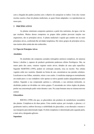 com a chegada dos padres jesuítas com o objetivo de catequizar os índios. Com eles vieram
receitas caseira a base de plantas medicinais, as quais foram adaptadas e se reproduziram no
nosso país.
3 PRICÍPIO ATIVO
As plantas sintetizam compostos químicos a partir dos nutrientes, da água e da luz
que recebem. Muitos desses compostos ou grupos deles podem provocar reações nos
organismos, são os princípios ativos. A planta medicinal é aquela que contém um ou mais
princípios ativos, conferindo-lhe atividade terapêutica. Há vários grupos de princípios ativos,
mas muitos deles ainda não são conhecidos.
3.1 Tipos de Princípios Ativos
Alcalóides
Os alcalóides são compostos azotados (nitrogênio amínico) complexos, de natureza
básica ( alcalina ), capazes de produzir geralmente poderosos efeitos fisiológicos. São, na
maior parte dos casos, venenos vegetais muito ativos, dotados de uma ação específica.
Segundo MARTINS (1995), podem ter coloração amarela, roxa ou incolor. Nas células
vegetais estão nos vacúolos. Quando na forma de sais, encontram-se nas paredes celulares.
Localizam-se nas folhas, sementes, raízes e nos caules. A medicina emprega-os normalmente
em estado puro e o seu verdadeiro valor apenas se releva quando usados adequadamente pelo
médico. Segundo a sua composição química e, sobretudo, a sua estrutura molecular, os
alcalóides podem ser divididos em vários grupos. É encontrado em vários órgãos da planta,
porém sua concentração pode variar durante o ano. No corpo humano atua no sistema nervoso
central.
Glucosídeos
ROCHA (1998) cita que, os glucosídeos são produtos do metabolismo secundário
das plantas. Compõem-se de duas partes. Uma contém açúcar, por exemplo, a glucose, e é
geralmente inativa, embora favoreça a solubilidade do glucosídeo, a sua absorção e mesmo o
seu transporte para determinado órgão. O efeito terapêutico é determinado pela segunda parte,
a mais ativa, designada aglícono.
Saponinas

6

 