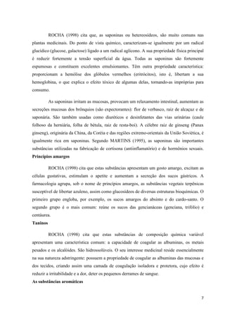 ROCHA (1998) cita que, as saponinas ou hetereosídeos, são muito comuns nas
plantas medicinais. Do ponto de vista químico, caracterizam-se igualmente por um radical
glucídico (glucose, galactose) ligado a um radical aglícono. A sua propriedade física principal
é reduzir fortemente a tensão superficial da água. Todas as saponinas são fortemente
espumosas e constituem excelentes emulsionantes. Têm outra propriedade característica:
proporcionam a hemólise dos glóbulos vermelhos (eritrócitos), isto é, libertam a sua
hemoglobina, o que explica o efeito tóxico de algumas delas, tornando-as impróprias para
consumo.
As saponinas irritam as mucosas, provocam um relaxamento intestinal, aumentam as
secreções mucosas dos brônquios (são expectorantes): flor de verbasco, raiz de alcaçuz e de
saponária. São também usadas como diuréticos e desinfetantes das vias urinárias (caule
folhoso da herniária, folha de bétula, raiz de resta-boi). A célebre raiz de ginseng (Panax
ginseng), originária da China, da Coréia e das regiões extremo-orientais da União Soviética, é
igualmente rica em saponinas. Segundo MARTINS (1995), as saponinas são importantes
substâncias utilizadas na fabricação de cortisona (antiinflamatório) e de hormônios sexuais.
Princípios amargos
ROCHA (1998) cita que estas substâncias apresentam um gosto amargo, excitam as
células gustativas, estimulam o apetite e aumentam a secreção dos sucos gástricos. A
farmacologia agrupa, sob o nome de princípios amargos, as substâncias vegetais terpênicas
susceptível de libertar azuleno, assim como glucosídeos de diversas estruturas bioquímicas. O
primeiro grupo engloba, por exemplo, os sucos amargos do absinto e do cardo-santo. O
segundo grupo é o mais comum: reúne os sucos das gencianáceas (genciana, trifólio) e
centáurea.
Taninos
ROCHA (1998) cita que estas substâncias de composição química variável
apresentam uma característica comum: a capacidade de coagular as albuminas, os metais
pesados e os alcalóides. São hidrossolúveis. O seu interesse medicinal reside essencialmente
na sua natureza adstringente: possuem a propriedade de coagular as albuminas das mucosas e
dos tecidos, criando assim uma camada de coagulação isoladora e protetora, cujo efeito é
reduzir a irritabilidade e a dor, deter os pequenos derrames de sangue.
As substâncias aromáticas

7

 