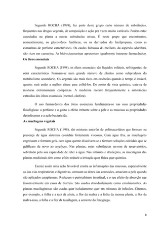 Segundo ROCHA (1998), faz parte deste grupo certo número de substâncias,
frequentes nas drogas vegetais, de composição e ação por vezes muito variáveis. Podem estar
associadas na planta a outras substâncias ativas. É neste grupo que encontramos,
nomeadamente, os glucosídeos fenólicos, ou os derivados do fenilpropano, como as
cumarinas de perfume característico. Os caules folhosos do meliloto, da aspérula odorífera,
são ricos em cumarina. As hidroxicumarinas apresentam igualmente interesse farmacêutico.
Os óleos essenciais
Segundo ROCHA (1998), os óleos essenciais são líquidos voláteis, refringentes, de
odor característico. Formam-se num grande número de plantas como subprodutos do
metabolismo secundário. Os vegetais são mais ricos em essências quando o tempo é estável,
quente: será então a melhor altura para colhê-los. Do ponto de vista químico, trata-se de
misturas extremamente complexas. A medicina recorre frequentemente a substâncias
extraídas dos óleos essenciais (mentol, cânfora).
O uso farmacêutico dos óleos essenciais fundamenta-se nas suas propriedades
fisiológicas: o perfume e o gosto o efeito irritante sobre a pele e as mucosas as propriedades
desinfetantes e a ação bactericida.
As mucilagens vegetais
Segundo ROCHA (1998), são misturas amorfas de polissacarídeos que formam na
presença de água sistemas coloidais fortemente viscosos. Com água fria, as mucilagens
engrossam e formam gels, com água quente dissolvem-se e formam soluções coloidais que se
gelificam de novo ao arrefecer. Nas plantas, estas substâncias servem de reservatórios,
sobretudo pela sua capacidade de reter a água. Nas infusões e decocções, as mucilagens das
plantas medicinais têm como efeito reduzir a irritação quer física quer química.
Exerce assim uma ação favorável contra as inflamações das mucosas, especialmente
as das vias respiratórias e digestivas, atenuam as dores das contusões, amaciam a pele quando
são aplicados cataplasmas. Reduzem o peristaltismo intestinal, e o seu efeito de absorção age
favoravelmente em casos de diarreia. São usadas abundantemente como emulsionantes. As
plantas mucilaginosas são usadas quer isoladamente quer em misturas de infusões. Citemos,
por exemplo, a folha e a raiz da alteia, a flor da malva e a folha da mesma planta, a flor da
malva-rosa, a folha e a flor da tussilagem, a semente do fenogrego .

8

 