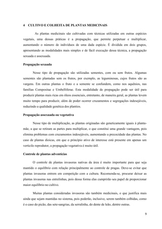 4 CULTIVO E COLHEITA DE PLANTAS MEDICINAIS
As plantas medicinais são cultivadas com técnicas utilizadas em outras espécies
vegetais, uma dessas práticas é a propagação, que permite perpetuar e multiplicar,
aumentando o número de indivíduos de uma dada espécie. É dividida em dois grupos,
apresentando as modalidades mais simples e de fácil execução dessa técnica, a propagação
sexuada e assexuada.
Propagação sexuada
Nesse tipo de propagação são utilizadas sementes, com ou sem frutos. Algumas
sementes são plantadas sem os frutos, por exemplo, as leguminosas, cujos frutos são as
vargens. Em outras plantas o fruto e a semente se confundem, como nos aquênios, nas
famílias Compositae e Umbelliferae. Esta modalidade de propagação pode ser útil para
produzir plantas mais ricas em óleos essenciais, entretanto, de maneira geral, as plantas levem
muito tempo para produzir, além de poder ocorrer cruzamentos e segregações indesejáveis,
reduzindo a qualidade genética dos plantios.
Propagação assexuada ou vegetativa
Nesse tipo de multiplicação, as plantas originadas são geneticamente iguais à plantamãe, a que se retiram as partes para multiplicar, o que constitui uma grande vantagem, pois
elimina problemas com cruzamentos indesejáveis, aumentando a precocidade das plantas. No
caso de plantas dioicas, em que o princípio ativo de interesse está presente em apenas um
verticilo reprodutor, a propagação vegetativa é muito útil.
Controle de plantas adventícias
O controle de plantas invasoras nativas da área é muito importante para que seja
mantido o equilíbrio com relação principalmente ao controle de pragas. Deve-se evitar que
plantas invasoras entrem em competição com a cultura. Recomenda-se, procurar deixar as
plantas invasoras nas entrelinhas, pois dessa forma elas cumprirão seu papel de proporcionar
maior equilíbrio no cultivo.
Muitas plantas consideradas invasoras são também medicinais, o que justifica mais
ainda que sejam mantidas no sistema, pois poderão, inclusive, serem também colhidas, como
é o caso do picão, das sete-sangrias, da serralinha, do dente de leão, dentre outras.
9

 