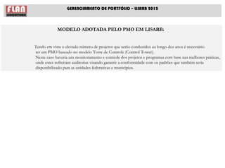 GERENCIAMENTO DE PORTFÓLIO – LISARB 2012



            MODELO ADOTADA PELO PMO EM LISARB:


Tendo em vista o elevado número de projetos que serão conduzidos ao longo dos anos é necessário
ter um PMO baseado no modelo Torre de Controle (Control Tower).
Neste caso haveria um monitoramento e controle dos projetos e programas com base nas melhores práticas,
onde estes sofreriam auditorias visando garantir a conformidade com os padrões que também seria
disponibilizado para as unidades federativas e municípios.
 