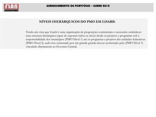 GERENCIAMENTO DE PORTFÓLIO – LISARB 2012




          NÍVEIS HIERÁRQUICOS DO PMO EM LISARB:

Tendo em vista que Lisarb é uma organização de proporções continentais é necessário estabelecer
uma estrutura hierárquica capaz de suportar todos os níveis desde os projetos e programas sob a
responsabilidade dos municípios (PMO Nível 1) até os programas e projetos das unidades federativas
(PMO Nível 2), tudo isso sustentado por um grande guarda chuvas acobertado pelo (PMO Nível 3)
vinculado diretamente ao Governo Central.
 