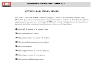GERENCIAMENTO DE PORTFÓLIO – LISARB 2012



             MÉTRICAS PARA PMO EM LISARB:


Para avaliar a efetividade do PMO em Lisarb é sugerido a utilização dos indicadores/métricas abaixo.
De maneira geral espera-se que estes indicadores possam auxiliar na avaliação da efetividade do escritório
de projetos, ou seja, se de fato a implantação do PMO está surtindo efeito positivo ou não. Desta forma
é possível controlar o processo e tomar decisões com foco na melhoria contínua:

 Quantidade de solicitação de apoio por mês;

 Índice de satisfação do cliente;

 Índice de capacitação dos gerentes de projetos;

 Índice de satisfação dos gerentes de projetos;

 Índice de retrabalho;

 Índice de performance do custo dos projetos;

 Índice de performance do cronograma;

 Índice de disponibilidade de recursos;
 