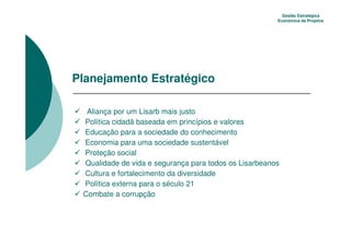 Gestão Estratégica
                                                       Econômica de Projetos




Planejamento Estratégico

  Aliança por um Lisarb mais justo
 Política cidadã baseada em princípios e valores
 Educação para a sociedade do conhecimento
 Economia para uma sociedade sustentável
 Proteção social
 Qualidade de vida e segurança para todos os Lisarbeanos
 Cultura e fortalecimento da diversidade
 Política externa para o século 21
 Combate a corrupção
 