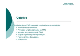 Gestão Estratégica
                                                          Econômica de Projetos




  Objetivo

Implantação de PMO baseando no planejamento estratégico
    Justificando os benefícios
    Principais funções aplicadas ao PMO
    Modelos recomendados de PMO
    Etapas sugeridas para implantação
    Fatores críticos de sucesso
    Indicadores
 