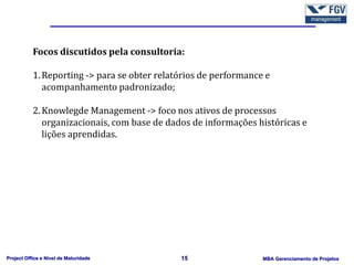 Focos discutidos pela consultoria:

           1. Reporting -> para se obter relatórios de performance e
              acompanhamento padronizado;

           2. Knowlegde Management -> foco nos ativos de processos
              organizacionais, com base de dados de informações históricas e
              lições aprendidas.




Project Office e Nível de Maturidade          15                  MBA Gerenciamento de Projetos
 