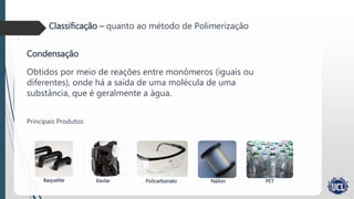 Classificação – quanto ao método de Polimerização
Condensação
Obtidos por meio de reações entre monômeros (iguais ou
diferentes), onde há a saída de uma molécula de uma
substância, que é geralmente a água.
Principais Produtos:
Baquelite Kevlar Policarbonato Náilon PET
 