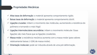 Politereftalato de etileno
Propriedades Mecânicas
 Altas taxas de deformação: o material apresenta comportamento rígido.
 Baixas taxas de deformação: o material apresenta comportamento dúctil.
 Ligações cruzadas: inibem o movimento das moléculas, aumentando a resistência do
polímero e tornando-o mais frágil.
 Ligações intermoleculares secundárias: inibem o movimento molecular. Essas
ligações são mais fracas que as ligações covalentes.
 Massa molar: a resistência mecânica aumenta com a massa molar (para valores
relativamente baixas (<104) de massa molar).
 Orientação molecular: pode ser induzida através de uma pré-deformação.
 