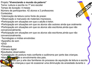 Projeto:”Vivenciando o mundo da palavra”
Tema: Leitura e escrita no 1º ano escolar
Tempo de duração: 4 meses
Número de participantes: 42 alunos e 2 professores
Conteúdos:
•Valorização da leitura como fonte de prazer.
•Observação e manuseio de materiais impressos.
•Participação em situações em que o adulto é leitor.
•Participação em situações em que os alunos são autores ainda que oralmente
•Participação em situações em que os alunos são escritores,ainda que não
convencionalmente.
•Participação em situações em que os alunos são escritores,ainda que não
convencionalmente.
 Tecnologias e mídias envolvidas:
•Aparelho de som
•DVD
•Filmadora
•Câmera digital
Resultados observados:
•Constatação de postura mais confiante e autônoma por parte das crianças.
•Maior participação e envolvimento dos pais.
•Compreensão por p arte dos familiares do processo de aquisição de leitura e escrita
por parte das crianças,o que irá ocasionar uma diminuição da ansiedade durante o
processo.
 