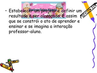 • Estabelecer um projeto é definir um
  resultado a ser alcançado. É assim
  que se constrói o ato de aprender e
  ensinar e se imagina a interação
  professor-aluno.
 