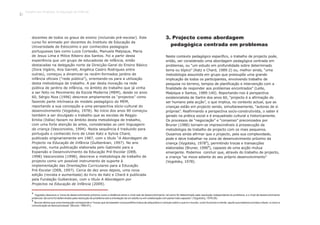 docentes de todos os graus de ensino (incluindo pré-escolar). Este
curso foi animado por docentes do Instituto de Educação da
Universidade de Estocolmo e por conhecidos pedagogos
portugueses tais como Luiza Cortesão, Manuela Malpique, Maria
de Jesus Lima e Milice Ribeiro dos Santos. Foi a partir desta
experiência que um grupo de educadoras de infância, então
destacadas na delegação norte da Direcção-Geral do Ensino Básico
(Dora Vigário, Ana Garrett, Angélica Castro Rodrigues entre
outras), começou a dinamizar os recém-formados jardins de
infância oficiais (“rede pública”), orientando-os para a utilização
desta metodologia de trabalho. A par desta inovação na rede
pública de jardins de infância, no âmbito do trabalho que já vinha
a ser feito no Movimento da Escola Moderna (MEM), desde os anos
60, Sérgio Niza (1996) descreve amplamente os “projectos” como
fazendo parte intrínseca do modelo pedagógico do MEM,
reportando a sua concepção a uma perspectiva sócio-cultural do
desenvolvimento (Vygotsky, 1978). No início dos anos 90 começou
também a ser divulgado o trabalho que as escolas de Reggio
Emilia (Itália) faziam no âmbito desta metodologia de trabalho,
com uma forte atenção às artes, consideradas as cem linguagens
da criança (Vasconcelos, 1994). Nesta sequência é traduzido para
português o conhecido livro de Lilian Katz e Sylvia Chard,
publicado originariamente em 1987, com o título “A Abordagem de
Projecto na Educação de Infância (Gulbenkian, 1997). No ano
seguinte, numa publicação elaborada pelo Gabinete para a
Expansão e Desenvolvimento da Educação Pré-Escolar (DEB,
1998) Vasconcelos (1998), descreve a metodologia de trabalho de
projecto como um possível instrumento de suporte à
implementação das Orientações Curriculares para a Educação
Pré-Escolar (DEB, 1997). Cerca de dez anos depois, uma nova
edição (revista e aumentada) do livro de Katz e Chard é publicada
pela Fundação Gulbenkian, com o título A Abordagem por
Projectos na Educação de Infância (2009).
3. Projecto como abordagem
pedagógica centrada em problemas
Neste contexto pedagógico específico, o trabalho de projecto pode,
então, ser considerado uma abordagem pedagógica centrada em
problemas, ou “um estudo em profundidade sobre determinado
tema ou tópico” (Katz e Chard, 1989:2) ou, melhor ainda, “uma
metodologia assumida em grupo que pressupõe uma grande
implicação de todos os participantes, envolvendo trabalho de
pesquisa no terreno, tempos de planificação e intervenção com a
finalidade de responder aos problemas encontrados” (Leite,
Malpique e Santos, 1989:140). Reportando-nos à perspectiva
existencialista de Sartre dos anos 60, “projecto é a afirmação do
ser humano pela acção”, o que implica, no contexto actual, que as
crianças estão em projecto sendo, simultaneamente, “autoras de si
próprias”. Reafirmando a perspectiva socio-construtivista, o saber é
gerado na prática social e é enquadrado cultural e historicamente.
Os processos de “negociação” e “consenso” preconizados por
Bruner (1986) tornam-se imprescindíveis à prossecução da
metodologia de trabalho de projecto com os mais pequenos.
Ousamos ainda afirmar que o projecto, pela sua complexidade,
pode e deve trabalhar na zona de desenvolvimento próximo da
2
criança (Vygotsky, 1978 ), permitindo trocas e transacções
3
elaboradas (Bruner, 1990 ), capazes de uma acção mútua
emergente. Podemos concluir que, através do trabalho de projecto,
a criança “se move adiante do seu próprio desenvolvimento”
(Vygotsky, 1978).
2
Vygotsky descreve a “zona de desenvolvimento próximo como a distância entre o nível real de desenvolvimento, tal como foi determinado pela resolução independente do problema, e o nível de desenvolvimento
potencial, tal como foi determinado pela resolução do problema sob a orientação de um adulto ou em colaboração com pares mais capazes” ( Vygotsky, 1978:26).
3
Bruner afirma que uma transacção corresponde a “trocas que se baseiam numa partilha mútua de adquiridos e crenças sobre o que é o mundo, como funciona a mente, aquilo que estamos prontos a fazer, e como a
comunicação se deve processar” (Bruner, 1990:81).
Trabalho por Projectos na Educação de Infância
10
 