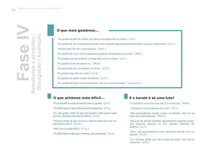 FaseIVResultadoseprodutos/
Divulgação/Avaliação
” Eu gostei de pôr os cintos, por isso é que desenhei os cintos.” (J.G.)
“Eu gostei de ver a Susana a ensinar-nos o karaté naquela parte do ginásio, que se chama dojo.” (F.V.)
“Gostei mais de nós a lancharmos.” (M.G.)
“Eu gostei de ouvir música japonesa quando estávamos a lanchar.” (B.R.)
“Eu gostei quando tirámos a fotografia com os cintos.” (L.P.)
“Eu gostei muito de pintar a L.” (M.N.)
“Eu gostei de ver o professor no filme.” (P.V.)
“Eu gostei mais de ver o fato.” (T.S.)
“Eu gostei de saber coisas do karaté.” (J.C.)
“Eu gostei de fazer a aula de karaté, com os murros a andar.” (G.A.)(L.P.)
O que mais gostámos...
“Foimaisdifícilaauladekaratémaseugostei.”(L.P.)
“Foidifícilfazerofatodekaratéalidodesenho.”(F.V.)
“Eu não gostei nada do biscoito karaté e não gostei nada
do chá, só gostei da bolacha Maria.” (F.P.)
“Aquela parte de dar murros e depois dizer kiai era um
bocadinho difícil.” (C.D.)
“Não houve nada difícil.” (T.S.)
“Foidifícilfazerofatodosmeninos,doskaratekas.”(L.D.)
“O karaté é uma luta mas não é só uma luta.” (M.N.)
“ Também é uma maneira de viver.” (F.V.)
“Nós aprendemos outras coisas no karaté, não é a só
lutar que aprendemos.” (M.X.)
“Na aula de karaté também aprendemos aquelas coisas
que dizemos sempre no fim, quando estamos de
joelhos.” (L.P.)
“Sim, nós aprendemos como devemos portar-nos no
karaté.” (G.A.)
“E a Susana disse que não podemos bater nos outros
meninos.” (R.R.)
O que achámos mais difícil... E o karaté é só uma luta?
Trabalho por Projectos na Educação de Infância
102
 