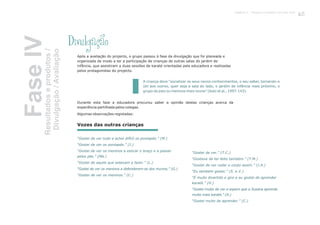 Divulgação
Após a avaliação do projecto, o grupo passou à fase da divulgação que foi planeada e
organizada de modo a ter a participação de crianças de outras salas do jardim de
infância, que assistiram a duas sessões de karaté orientadas pela educadora e realizadas
pelos protagonistas do projecto.
Durante esta fase a educadora procurou saber a opinião destas crianças acerca da
experiência partilhada pelos colegas.
Algumas observações registadas:
A criança deve “socializar os seus novos conhecimentos, o seu saber, tornando-o
útil aos outros, quer seja a sala do lado, o jardim de infância mais próximo, o
grupo de pais ou meninos mais novos” (Katz et al., 1997:143).
“Gostei de ver tudo e achei difícil os pontapés.” (M.)
“Gostei de ver os pontapés.” (J.)
“Gostei de ver os meninos a esticar o braço e a passar
pelos pés.” (Ma.)
“Gostei de aquilo que estavam a fazer.” (L.)
“Gostei de ver os meninos a defenderem-se dos murros.” (G.)
“Gostei de ver os meninos.” (C.)
“Gostei de ver.” (T.C.)
“Gostava de ter feito também.” (T.M.)
“Gostei de ver rodar o corpo assim.” (J.A.)
“Eu também gostei.” (S. e V.)
“É muito divertido e giro e eu gostei de aprender
karaté.” (H.)
“Gostei muito de ver e espero que a Susana aprenda
muito mais karaté.” (A.)
“Gostei muito de aprender.” (C.)
Vozes das outras crianças
FaseIVResultadoseprodutos/
Divulgação/Avaliação
103Capítulo 4 - Projecto O karaté é só uma luta?
 