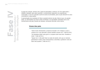O grupo de crianças, sempre com o apoio da educadora, construiu um livro sobre todo o
trabalho realizado, para assim partilhar o conhecimento adquirido e as experiências
vivenciadas. O livro foi colocado à porta da sala de actividades, para os pais deixarem os seus
comentários e observações.
A apresentação dos karatekas foi feita na parede exterior da sala. Note-se que, em grande
parte, as informações que foram sendo recolhidas e as actividades realizadas eram já do
conhecimento dos pais, através de cartazes, conversas informais, entre outros.
“Achei muito interessante o projecto do karaté. A M. chegava a casa e
contava-nos o que aprendia e queria também ensinar-nos.” (mãe da M.N.)
“Os karatekas estão muito giros e o projecto está muito bom. Parabéns a
todos.” (mãe da M.G.)
“Apesar do D. não poder fazer as aulas de karaté, acho que os meninos
aprenderam muitas coisas interessantes e divertidas e gostaram muito de
fazer este projecto.” (mãe do D.F.)
Vozes dos pais
FaseIVResultadoseprodutos/
Divulgação/Avaliação
Trabalho por Projectos na Educação de Infância
104
 