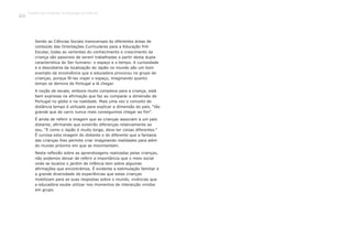 Sendo as Ciências Sociais transversais às diferentes áreas de
conteúdo das Orientações Curriculares para a Educação Pré-
Escolar, todas as vertentes do conhecimento e crescimento da
criança são passíveis de serem trabalhadas a partir desta dupla
característica do Ser humano: o espaço e o tempo. A curiosidade
e a descoberta da localização do Japão no mundo são um bom
exemplo da envolvência que a educadora provocou no grupo de
crianças, porque fê-las viajar o espaço, imaginando quanto
tempo se demora de Portugal a lá chegar.
A noção de escala, embora muito complexa para a criança, está
bem expressa na afirmação que faz ao comparar a dimensão de
Portugal no globo e na realidade. Mais uma vez o conceito de
distância tempo é utilizado para explicar a dimensão do país, “tão
grande que de carro nunca mais conseguimos chegar ao fim”.
É ainda de referir a imagem que as crianças associam a um país
distante, afirmando que existirão diferenças relativamente ao
seu, “E como o Japão é muito longe, deve ter coisas diferentes.”
É curiosa esta imagem do distante e do diferente que a fantasia
das crianças lhes permite criar imaginando realidades para além
do mundo próximo em que se movimentam.
Nesta reflexão sobre as aprendizagens realizadas pelas crianças,
não podemos deixar de referir a importância que o meio social
onde se localiza o jardim de infância tem sobre algumas
afirmações que encontrámos. É evidente a estimulação familiar e
a grande diversidade de experiências que estas crianças
mobilizam para as suas respostas sobre o mundo, vivências que
a educadora soube utilizar nos momentos de interacção vividos
em grupo.
Trabalho por Projectos na Educação de Infância
106
 