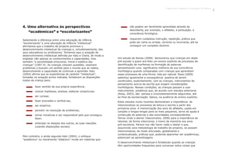 4. Uma alternativa às perspectivas
“académicas” e “escolarizantes”
Salientando a diferença entre uma educação de infância
“escolarizante” e uma educação de infância “intelectual”
afirmamos que o trabalho de projecto promove o
desenvolvimento intelectual de crianças e, simultaneamente, dos
seus educadores ou professores. Tomamos aqui a acepção de
desenvolvimento intelectual definida por Katz e Chard, de modo a
englobar não apenas os conhecimentos e capacidades, mas
também “a sensibilidade emocional, moral e estética das
crianças” (1997:4). As crianças colocam questões, resolvem
problemas e buscam um sentido para o mundo que as rodeia,
desenvolvendo a capacidade de continuar a aprender. Katz
(2004) afirma que as experiências de carácter “intelectual”,
tomadas na acepção acima indicada, fortalecem as disposições
inatas da criança para:
fazer sentido da sua própria experiência:
colocar hipóteses, analisar, elaborar conjecturas;
ser curiosa;
fazer previsões e verificá-las;
ser empírica;
persistir na resolução de problemas;
tomar iniciativas e ser responsável pelo que conseguiu
fazer;
antecipar os desejos dos outros, as suas reacções
(usando disposições sociais).
não podem ser facilmente aprendidas através da
descoberta, por exemplo, o alfabeto, a pontuação, a
consciência fonológica;
requerem cuidadosa instrução, repetição, prática que
pode ser certa ou errada, correcta ou incorrecta, até se
conseguir um completo domínio.
Pelo contrário, e ainda segundo Katz (2004), o enfoque
“académico” ou meramente “didáctico” incide em matérias que:
Um estudo de Seixas (2008) demonstrou que crianças em idade
pré-escolar a quem era feito um ensino explícito de processos de
identificação de morfemas na formação de palavras
apresentavam uma significativa melhoria da sua consciência
morfológica quando comparadas com crianças que aprendiam
esses processos de uma forma tida por natural. Rosa (2009)
salientou igualmente a consequência positiva de serem
construídos, explicitamente, com as crianças, instrumentos de
pensamento acerca da escrita que exigem considerações
morfológicas. Nessas condições, as crianças passam a usar
instrumentos preditivos que, de acordo com estudos anteriores
(Rosa, 2003), são penosa e inconsistentemente adquiridos, até
ao final da escolarização básica, na ausência de ensino explícito.
Estes estudos muito recentes demonstram a importância de
intencionalizar os processos de leitura e escrita a partir dos
primeiros anos. A memorização dos sons do alfabeto, usada em
canções e lengas-lengas para os mais pequenos, serve de ajuda à
construção de palavras e das sonoridades correspondentes.
Temos vindo a alertar (Vasconcelos, 2008) para a importância de
retomar, de forma intencional, o treino da memória nos anos
pré-escolares. Parece-nos não haver nada a obstar a que,
assumindo uma metodologia de trabalho de projecto, se possam
intencionalizar, de modo articulado, globalizante e
contextualizado, práticas que, podendo aparentar ser académicas,
potenciam as aprendizagens.
O desenvolvimento intelectual é fortalecido quando as crianças
têm oportunidades frequentes para conversar sobre coisas que
Trabalho por Projectos na Educação de Infância
11
 