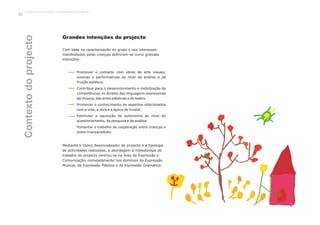 Trabalho por Projectos na Educação de Infância
112
Mediante o tópico desencadeador do projecto e a tipologia
de actividades realizadas, a abordagem à metodologia de
trabalho de projecto centrou-se na Área da Expressão e
Comunicação, nomeadamente nos domínios da Expressão
Musical, da Expressão Plástica e da Expressão Dramática.
Com base na caracterização do grupo e nos interesses
manifestados pelas crianças definiram-se como grandes
intenções:
Grandes intenções do projecto
Promover o contacto com obras de arte visuais,
sonoras e performativas ao nível da análise e da
fruição estética.
Contribuir para o desenvolvimento e mobilização de
competências no âmbito das linguagens expressivas
da música, das artes plásticas e do teatro.
Promover o conhecimento de aspectos relacionados
com a vida, a obra e a época de Vivaldi.
Estimular a aquisição de autonomia ao nível do
questionamento, da pesquisa e da análise.
Fomentar o trabalho de cooperação entre crianças e
entre criança/adulto.
Contextodoprojecto
 