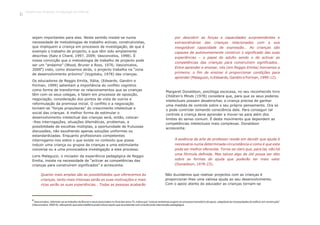 sejam importantes para elas. Neste sentido insiste-se numa
necessidade de metodologias de trabalho activas, construtivistas,
que impliquem a criança em processos de investigação, de que é
exemplo o trabalho de projecto, e que têm sido amplamente
descritas (Katz e Chard, 1997, 2009; Vasconcelos, 1998). É
nossa convicção que a metodologia de trabalho de projecto pode
ser um “andaime” (Wood, Bruner e Ross, 1976; Vasconcelos,
4
2000 ) visto, como dissemos atrás, o projecto trabalha na “zona
de desenvolvimento próximo” (Vygotsky, 1978) das crianças.
Os educadores de Reggio Emilia, Itália, (Edwards, Gandini e
Forman, 1999) salientam a importância do conflito cognitivo
como forma de transformar os relacionamentos que as crianças
têm com os seus colegas, e falam em processos de oposição,
negociação, consideração dos pontos de vista de outros e
reformulação da premissa inicial. O conflito e a negociação
tornam-se “forças propulsoras” do crescimento intelectual e
social das crianças. A melhor forma de estimular o
desenvolvimento intelectual das crianças será, então, colocar-
-lhes interrogações, situações dilemáticas, problemas, a
possibilidade de escolhas múltiplas, a oportunidade de frutuosas
discussões, não escolhendo apenas soluções uniformes ou
estandardizadas. Enquanto profissionais competentes
interrogamo-nos sobre o que existe no contexto que possa
induzir uma criança ou grupos de crianças a uma estimulante
conversa ou a uma provocadora investigação a este processo.
Loris Malaguzzi, o iniciador da experiência pedagógica de Reggio
Emilia, insiste na necessidade de “activar as competências das
crianças para construírem significados” e acrescenta:
4
Vasconcelos, referindo-se ao trabalho de Bruner e seus associados no final dos anos 70, indica que “colocar andaimes sugere um processo transitório de apoio, adaptável às necessidades do edifício em construção”
(Vasconcelos, 2000:8), reforçando que esta metáfora pode indicar aquilo que se pretende com uma fecunda intervenção pedagógica.
por descobrir as forças e capacidades surpreendentes e
extraordinárias das crianças relacionadas com a sua
inesgotável capacidade de expressão… As crianças são
capazes de autonomamente construir o significado das suas
experiências – o papel do adulto sendo o de activar as
competências das crianças para construírem significados…
Entre aprender e ensinar, nós (em Reggio Emilia) honramos a
primeira; o fim de ensinar é proporcionar condições para
aprender (Malaguzzi, in Edwards, Gandini e Forman, 1999:12).
Quanto mais amplas são as possibilidades que oferecemos às
crianças, tanto mais intensas serão as suas motivações e mais
ricas serão as suas experiências… Todas as pessoas acabarão
Margaret Donaldson, psicóloga escocesa, no seu reconhecido livro
Children's Minds (1978) considera que, para que os seus poderes
intelectuais possam desabrochar, a criança precisa de ganhar
uma medida de controle sobre o seu próprio pensamento. Ora só
o pode controlar tomando consciência dele. Para conseguir tal
controle a criança deve aprender a mover-se para além dos
limites do senso comum. É deste movimento que dependem as
competências intelectuais mais complexas. Donaldson
acrescenta:
A essência da arte do professor reside em decidir que ajuda é
necessária numa determinada circunstância e como é que esta
pode ser melhor oferecida. Torna-se claro que, para tal, não há
uma fórmula definida. Mas talvez algo de útil possa ser dito
sobre as formas de ajuda que poderão ter mais valor
(Donaldson, 1978:23).
Não duvidamos que realizar projectos com as crianças é
proporcionar-lhes uma valiosa ajuda ao seu desenvolvimento.
Com o apoio atento do educador as crianças tornam-se
Trabalho por Projectos na Educação de Infância
12
 
