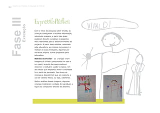 Com o início da pesquisa sobre Vivaldi, as
crianças começaram a recolher informação,
sobretudo imagens, a partir das quais
puderam discutir e analisar os aspectos
mais relevantes para o desenvolvimento do
projecto. A partir desta análise, orientada
pela educadora, as crianças começaram a
realizar as suas produções, algumas por
iniciativa própria, outras propostas pela
educadora.
Retrato de Vivaldi – as crianças viram
imagens de Vivaldi (pesquisadas na sala e
em casa), através das quais puderam
observar o vestuário usado na época. Um
dos factos que despertou maior curiosidade
foi o estilo de penteado. Isso levou as
crianças a descobrirem que era costume o
uso de cabelos falsos, ou seja, cabeleiras.
Após a análise dessas imagens, algumas
crianças mostraram vontade de reproduzir a
figura do compositor através de desenho.
ExpressãoPlástica
FaseIIIExecução
Trabalho por Projectos na Educação de Infância
122
 