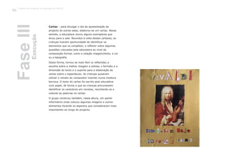 Cartaz – para divulgar o dia da apresentação do
projecto às outras salas, elaborou-se um cartaz. Nesse
sentido, a educadora reuniu alguns exemplares que
levou para a sala. Reunidos à volta destes cartazes, as
crianças tiveram oportunidade de identificar os
elementos que os compõem, e reflectir sobre algumas
questões colocadas pela educadora ao nível da
composição formal, como a relação imagem/texto, a cor
ou a tipografia.
Desta forma, tornou-se mais fácil (e reflectida) a
escolha sobre a melhor imagem a utilizar, o formato e a
dimensão do texto e o suporte para a elaboração do
cartaz sobre o espectáculo. As crianças quiseram
utilizar o retrato do compositor inserido numa moldura
barroca. O texto do cartaz foi escrito pela educadora
num papel, de forma a que as crianças procurassem
identificar os caracteres em revistas, recortando-os e
colando as palavras no cartaz.
O grupo construiu também, nesta altura, um painel
informativo onde colocou algumas imagens e outros
elementos focando os aspectos que consideraram mais
importantes ao longo do projecto.
FaseIIIExecução
Trabalho por Projectos na Educação de Infância
126
 