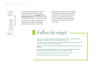 A escrita da carta a convidar a violinista a ir
à sala permitiu abordar de forma mais
específica o domínio da Linguagem Oral e
, nomeadamente no que
as para se escrever uma carta.
Uma das últimas propostas realizadas foi a
criação da história sobre o Vivaldi pelas
crianças. O grupo inventou uma história
onde abordou os aspectos mais importantes
da vida do compositor até aqui aprendidos.
Essa história foi utilizada para construir um
pequeno livro ilustrado pelas crianças e
serviu de base para a elaboração do guião
final para a comunicação do projecto às
outras salas.
A história das crianças
Era uma vez um menino pequeno chamado Antonio Vivaldi. E era uma vez uma
mãe que se chamava Camila e um pai chamado Giovanni.
A família do Vivaldi vivia em Veneza. O Vivaldi foi aprendendo a tocar violino com o
pai. Foi o pai que lhe deu o violino para tocar.
Quando o Vivaldi era grande tocou muitas músicas. Ele compôs a música das quatro
estações.
Ele quando cresceu já tinha aprendido a tocar violino e foi padre. Chamavam-lhe
padre vermelho, porque tinha cabelo ruivo e uma capa vermelha.
Ele seguia as notas musicais na partitura para tocar no seu violino.
Um dia quando ele ia tocar lá em Viena, morreu na Áustria.
FaseIIIExecução
Trabalho por Projectos na Educação de Infância
128
Abordagem à Escrita
se refere às regr
 