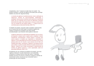 O trabalho de projecto, enquanto acção concebida e desenvolvida
por um grupo leva-nos mais longe no conceito de agência da
criança e convida-nos a introduzir uma mais recente
conceptualização a que Edwards chama agência relacional:
Acreditamos ser em contexto de trabalho de projecto que esta
“agência relacional” se pode desenvolver e ser aprendida.
Tornando as crianças recurso umas das outras, o educador
também se torna um recurso e orienta as crianças no sentido de
encontrarem outros recursos de que necessitam para a
prossecução dos seus projectos.
competentes, isto é “capazes de saber fazer em acção”. Faz
sentido introduzir o conceito de agência formulado pelo sociólogo
Giddens nos anos 90. Segundo Dunlop:
o conceito de agência é multidimensional, inclui a definição de
objectivos, sentido de intencionalidade, deliberação e
avaliação, mas envolve o interface entre tudo isto no sentido do
poder que um indivíduo tem de agir em diferentes contextos
estruturais de acção. Isto implica que a criança se sinta activa,
com um sentido do seu próprio poder (...), capaz de dar um
contributo para a vida social ( 2003:72).Dunlop,
A agência relacional é a capacidade de trabalhar com os outros,
de expandir o objecto que o sujeito está a trabalhar e tentar
transformar reconhecendo e tendo acesso a recursos que
outros trazem, à medida que respondem e interpretam o
objecto. É uma capacidade que envolve reconhecer que a outra
pessoa pode ser um recurso e que precisa de ser feito um
trabalho para obter, reconhecer e negociar o uso desse recurso
para melhor o sujeito se poder alinhar em acção conjunta com o
objecto. Oferece uma versão aumentada e desenvolvida do
sentido de agência pessoal e, como capacidade, pode ser
aprendida ( 2005:172).Edwards,
Trabalho por Projectos na Educação de Infância
13
 