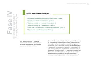 Apesar de não ter sido realizada nenhuma apresentação aos pais,
os mesmos foram acompanhando o projecto contribuindo com
informações da internet e ajudaram a executar os figurinos.
Questionada sobre o impacto do projecto, uma das mães referiu:
“Este projecto foi muito positivo dado que a música clássica não é
uma presença habitual na vida das nossas crianças. Quanto ao
feedback foi extraordinário, pois a C. praticamente todos os dias
falava sobre o Vivaldi e em muitas situações faz comparações e
semelhanças com episódios que ela viveu recentemente,
nomeadamente a relação entre os moliceiros e as gondolas.”
Vozes das outras crianças...
“Aprendi que o Vivaldi era um senhor que tocava violino.” (sala 4)
“Aprendi que o Vivaldi vivia em Veneza.” (sala 2)
“Gostámos muito de ver o teatro do Vivaldi.” (sala 1)
“Gostámos muito de ver a janela barroca.” (sala 1)
“Gostei do R. e do I. a fazerem o barulho da chuva e trovões.” (sala 1)
“O que eu mais gostei foi eles a cantar.” (sala 4)
FaseIVResultadoseprodutos/
Divulgação/Avaliação
Após cada apresentação, a educadora
promoveu uma conversa com as crianças
das outras salas presentes, durante o qual
estas fizeram vários comentários.
135
 