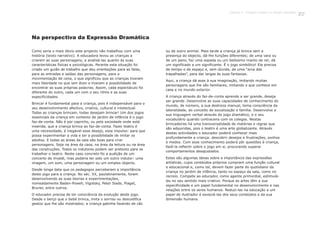 Como seria o mais óbvio este projecto não trabalhou com uma
história (texto narrativo). A educadora levou as crianças a
criarem as suas personagens, a analisá-las quanto às suas
características físicas e psicológicas. Perante esta situação foi
criado um guião de trabalho que deu orientações para as falas,
para as entradas e saídas das personagens, para a
movimentação de cena, o que significou que as crianças tiveram
mais liberdade no que iam dizer e tiveram a possibilidade de
encontrar as suas próprias palavras. Assim, cada espectáculo foi
diferente do outro, cada um com o seu ritmo e as suas
especificidades.
Brincar é fundamental para a criança, pois é indispensável para o
seu desenvolvimento afectivo, criativo, cultural e intelectual.
Todas as crianças brincam, todas desejam brincar! Um dos jogos
essenciais da criança em contexto de jardim de infância é o jogo
faz-de-conta. Não é por capricho, ou pela sociedade onde está
inserida, que a criança brinca ao faz-de-conta. Fazer teatro é
uma necessidade, é inegável esse desejo, esse impulso: para que
possa experimentar a vida e ter a possibilidade de imitar os
adultos. E todas as áreas da sala são boas para criar
personagens. Seja na área da casa, na área da leitura ou na área
das construções. Todos os indutores podem ser pretexto para se
trabalhar o teatro. Neste caso concreto foi a audição de um
concerto de Vivaldi, mas poderia ter sido um outro indutor: uma
imagem, um som, uma personagem ou um simples objecto.
Desde longa data que os pedagogos perceberam a importância
deste jogo para a criança. No séc. XX, paulatinamente, foram
desenvolvendo as suas teorias e experimentações,
nomeadamente Baden-Powell, Vigotsky, Peter Slade, Piaget,
Bruner, entre outros.
O educador precisa de ter consciência da evolução deste jogo.
Desde o berço que o bebé brinca, imita o sorriso ou descodifica
gestos que lhe são mostrados; a criança gatinha fazendo de cão
ou de outro animal. Mais tarde a criança já brinca sem a
presença do objecto, dá-lhe funções diferentes; de uma vara ou
de um pano, faz uma espada ou um belíssimo manto de rei; dá
um significado a um significante. É o jogo simbólico! Ela precisa
de tempo e de espaço e, sem dúvida, de uma “arca das
trapalhadas”, para dar largas às suas fantasias.
Aqui, a criança dá asas à sua imaginação, imitando muitas
personagens que lhe são familiares, imitando o que conhece em
casa e no mundo exterior.
A criança através do faz-de-conta aprende a ser grande, deseja
ser grande. Desenvolve as suas capacidades de conhecimento do
mundo, de número, a sua destreza manual, toma consciência da
lateralidade, do conceito de socialização e família. Desenvolve a
sua linguagem verbal através do jogo dramático, e o seu
vocabulário quando contracena com os colegas. Nestas
brincadeiras há uma transversalidade de matérias e regras que
são adquiridas, pois o teatro é uma arte globalizante. Através
destas actividades o educador poderá conhecer mais
profundamente a criança: descobrir desejos e frustrações, sonhos
e medos. Com esse conhecimento poderá pôr questões à criança,
fazê-la reflectir sobre o jogo em si, procurando superar
comportamentos desajustados.
Estas são algumas ideias sobre a importância das expressões
artísticas, cujos conteúdos próprios cumprem uma função cultural
e educacional e, como tal, devem fazer parte do quotidiano da
criança no jardim de infância, tanto no espaço da sala, como no
recreio. Compete ao educador, como agente primordial, estimulá-
las no seu sentido mais criativo. Porque as artes têm a sua
especificidade e um papel fundamental no desenvolvimento e nas
relações entre os seres humanos. Reduzi-las na educação a um
papel de ilustrador é esvaziá-las dos seus conteúdos e da sua
dimensão humana.
Na perspectiva da Expressão Dramática
137
 