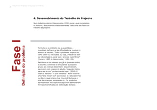 FaseIDefiniçãodoproblema
Num trabalho anterior (Vasconcelos, 1998), para o qual remetemos
os leitores, descrevemos elaboradamente cada uma das fases do
trabalho de projecto.
Formula-se o problema ou as questões a
investigar, definem-se as dificuldades a resolver, o
assunto a estudar: “Todo o problema implica um
certo saber ou não saber, ou seja, antever se terá
ou não solução e, para isso é preciso experiência”
(Munari, 1982, in Vasconcelos, 1998:139).
Partilham-se os saberes que já se possuem sobre
o assunto; conversa-se em grande e pequeno
grupo; as crianças desenham, esquematizam,
escrevem com o apoio do adulto. Segundo Helms
parte-se de um “conhecimento base” (2010:6)
sobre o assunto: “o que sabemos”. Pode fazer-se
uma “teia inicial” com as crianças e o educador faz
também a sua própria teia (ou contribui para a
teia das crianças, ampliando-a). Os projectos
apresentados nos capítulos seguintes demonstram
formas diversificadas de elaboração de teias.
4. Desenvolvimento do Trabalho de Projecto
Trabalho por Projectos na Educação de Infância
14
 