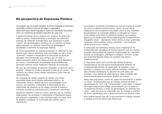 Um projecto que se propõe trabalhar de forma integrada as diferentes
expressões artísticas terá que privilegiar a aquisição e
desenvolvimento destas linguagens, tanto em actividades articuladas
como em momentos de trabalho específico de cada uma.
O desenvolvimento de um projecto em contexto de jardim de
infância conduz, frequentemente, à produção, por parte das
crianças, de materiais diversificados, que constituem a parte
“visível” das aprendizagens. Verificou-se, no entanto, ao longo
deste processo, ser possível diversificar as estratégias e
actividades no domínio da Expressão Plástica.
De forma espontânea, as crianças procuram os materiais ao seu
alcance para realizar desenhos. Esta actividade, por ser a mais
“acessível”, tenderá a banalizar-se se não existir da parte do
educador uma intervenção que permita, por um lado, o
desenvolvimento gráfico da criança através de novos desafios e,
por outro, a diversificação de propostas de actividades que
permitam explorar novos materiais e técnicas de expressão.
No caso das actividades de desenho realizadas no decorrer deste
projecto – retrato do Vivaldi e desenho à vista de um violino – da
iniciativa da criança, foram ambas importantes como meio de
representação.
Na realização do retrato, poderia ter havido uma maior
exploração deste tema (retrato individual/colectivo, de
rosto/corpo inteiro), através da auto-representação ou do
recurso, por exemplo, à fotografia. A observação do seu
rosto/corpo (ao espelho) ou do colega, permite à criança ir
tomando consciência das partes que o constituem (estrutura).
Quanto ao desenho à vista do violino, permitiu que as crianças
observassem em pormenor o instrumento e registassem aquilo
que acharam importante, o que contribuiu para um maior nível
de detalhe e exigência na construção dos violinos para o
espectáculo.
Ao analisar a actividade de desenho ao som da música de Vivaldi,
tal como foi referido anteriormente, conclui-se que não se
estabeleceu uma verdadeira articulação entre os dois domínios.
Na perspectiva da expressão plástica, a utilização de música
como indutor para pintar ou desenhar poderá, por exemplo,
apoiar-se na componente rítmica para explorar os elementos da
linguagem visual – representar linhas rectas, curvas, quebradas,
contínuas, interrompidas, pontos, manchas – que evoquem
aquilo que se ouviu e sentiu.
A construção dos elementos cénicos para o espectáculo foi
incentivada pela educadora de forma a permitir que as crianças
tivessem oportunidade de explorar a plasticidade dos materiais
através da modelagem, dobragem e colagem. Permitiu, ainda,
que experimentassem pintar em suportes não planos
(tridimensional).
É importante referir que a construção destes materiais,
representativos de uma época temporalmente distante, foi
contextualizada através da observação de imagens, o que
permitiu o contacto com outras culturas artísticas. Idealmente,
este contacto aconteceria no decorrer de uma visita, por
exemplo, a um edifício de estilo barroco. Estas situações são
promotoras do desenvolvimento estético da criança.
Nesta área expressiva, coloca-se, quase exclusivamente, a ênfase
no “fazer”. É fundamental que as crianças tenham também a
oportunidade de “ver” e de “compreender” o que vêem. A análise
de imagens passa pelo diálogo acerca daquilo que se observa –
os elementos formais, o tema, as personagens, as histórias que
conta – tudo isto deve ser explorado com as crianças e contribui
de forma significativa para o desenvolvimento da literacia visual.
Essa análise daquilo que vê é o que permitirá à criança começar
a compor (criar) de forma mais intencional.
Na perspectiva da Expressão Plástica
Trabalho por Projectos na Educação de Infância
140
 