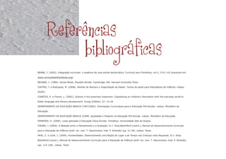 BEANE, J. (2003). Integração curricular: a essência de uma escola democrática. Currículo sem Fronteiras, vol.3, 2:91-110 (acessível em:
www.curriculosemfronteiras.org).
BRUNER, J. (1986). Actual Minds, Possible Worlds. Cambridge, MA: Harvard University Press.
CASTRO, J. e Rodrigues, M. (2008). Sentido de Número e Organização de Dados: Textos de apoio para Educadores de Infância. Lisboa:
DGIDC.
CONEZIO, K. e French, L. (2002). Science in the preschool classroom: Capitalizing on children's fascination with the everyday world to
foster language and literacy development. Young Children, 57: 12-18.
DEPARTAMENTO DA EDUCAÇÃO BÁSICA (1997/2002). Orientações Curriculares para a Educação Pré-Escolar. Lisboa: Ministério da
Educação.
DEPARTAMENTO DA EDUCAÇÃO BÁSICA (1998). Qualidade e Projecto na Educação Pré-Escolar. Lisboa: Ministério da Educação.
FERREIRA, H. (2006). Lutas aplicadas à Educação Física Escolar. Fortaleza: Universidade Vale do Acaraú.
FISHER, J. (2004). A Relação entre o Planeamento e a Avaliação. In I. Siraj-Blachtford (coord.), Manual de Desenvolvimento Curricular
para a Educação de Infância (pref. rev. cien. T. Vasconcelos; trad. P. Almeida) (pp. 21-39). Lisboa: Texto.
HEAL, C. e Cook, J. (2004). Humanidades: Desenvolvendo uma Noção de Lugar e de Tempo nas Crianças mais Pequenas. In I. Siraj-
Blachtford (coord.), Manual de Desenvolvimento Curricular para a Educação de Infância (pref. rev. cien. T. Vasconcelos; trad. P. Almeida)
(pp. 114-128). Lisboa: Texto.
Referências
bibliográficas
 