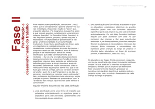 FaseIIPlanificaçãoe
desenvolvimentodotrabalho
uma planificação como uma forma de trabalho que
estabelece antecipadamente os objectivos gerais e
específicos para cada actividade, apresentando uma
hierarquização desses objectivos;
uma planificação como uma forma de trabalho na qual
os educadores estabelecem objectivos ou grandes
intenções gerais mas não formulam objectivos
específicos para cada projecto ou para cada actividade
antecipadamente. Em vez disso formulam hipóteses
daquilo que pode acontecer com base no que
conhecem das crianças e das suas experiências
anteriores. A par destas hipóteses, formulam intenções
flexíveis e adaptadas às necessidades e interesses das
crianças. Estes interesses e necessidades são
expressos pelas crianças ao longo do projecto e
inferidos pelos educadores ao longo do processo
(Rinaldi, in Edwards et al., 1999:101-102).
1.
2.Num trabalho sobre planificação, Vasconcelos (1991)
refere que se considerarmos a palavra “planear” na sua
raiz etimológica, chegamos à noção de “plano” que,
enquanto adjectivo é “o designativo da superfície sobre
a qual se pode assentar completamente uma recta em
todas as direcções” (in Dicionário Prático Ilustrado). A
raiz da palavra planear, portanto, aponta-nos para a
flexibilidade e multiplicidade de possibilidades e não
para a unidireccionalidade de uma planificação
tradicional e linear. Numa planificação não-linear, após
um diagnóstico da realidade educativa e das
necessidades e potencialidades do grupo de crianças –
diagnóstico esse que não é estático, antes é dinâmico
porque se vai reformulando mercê das novas
informações que estão sistematicamente a ser
recebidas –, faz-se uma previsão do(s) possível(eis)
desenvolvimento(s) do projecto em função de metas
específicas (algumas delas podendo ser globalmente
definidas como metas a atingir durante os anos pré-
escolares). Elaboram-se mapas conceptuais, teias ou
redes como linhas de pesquisa: define-se o que se vai
fazer, por onde se começa, como se vai fazer; dividem-
se tarefas: quem faz o quê? organizam-se os dias, as
semanas; inventariam-se recursos: quem pode ajudar?
Pais, professores de diferentes níveis educativos, outras
crianças ou jovens? Realizam-se questionários “com” e
“à medida” das crianças. Que recursos pode oferecer a
comunidade?
Segundo Rinaldi há dois pontos de vista sobre planificação:
Os educadores de Reggio Emilia preconizam a segunda,
um tipo de planificação não-linear, formulando hipóteses
amplas “do que pode ser” e inferindo os objectivos
atingidos à medida que os projectos se desenrolam.
Pode-se posteriormente (fase IV), processar-se
narrativas com carácter descritivo e avaliativo sobre o
projecto no seu todo, ou sobre o desempenho de cada
criança ao longo do projecto.
Trabalho por Projectos na Educação de Infância
15
 
